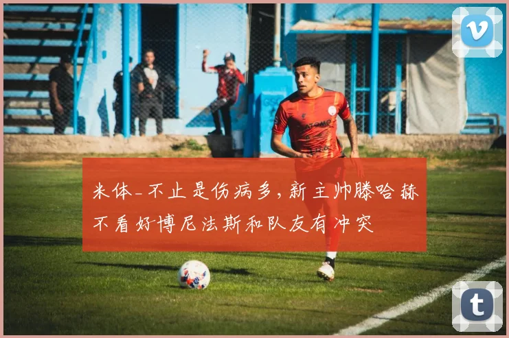 米体_不止是伤病多,新主帅滕哈赫不看好博尼法斯和队友有冲突